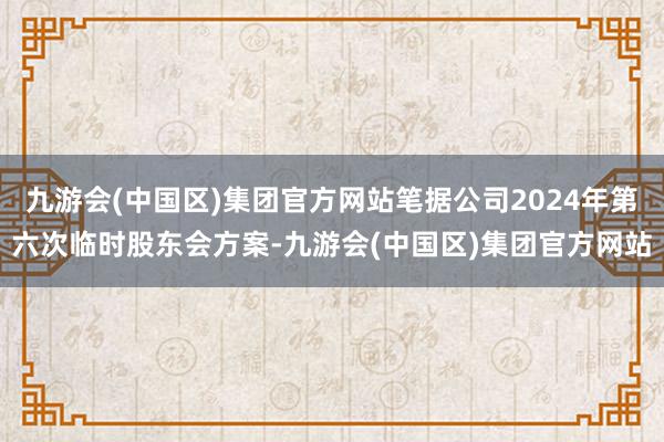 九游会(中国区)集团官方网站笔据公司2024年第六次临时股东会方案-九游会(中国区)集团官方网站