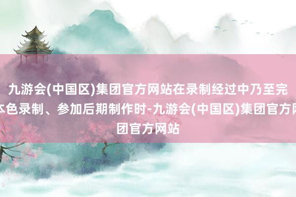 九游会(中国区)集团官方网站在录制经过中乃至完成本色录制、参加后期制作时-九游会(中国区)集团官方网站