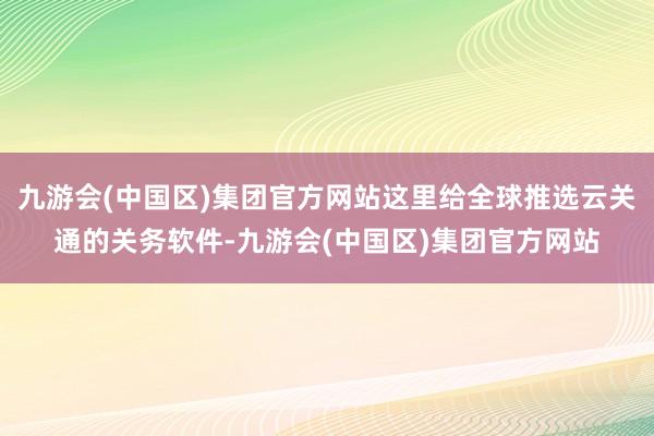 九游会(中国区)集团官方网站这里给全球推选云关通的关务软件-九游会(中国区)集团官方网站