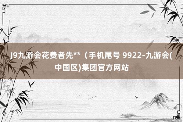 J9九游会花费者先**（手机尾号 9922-九游会(中国区)集团官方网站