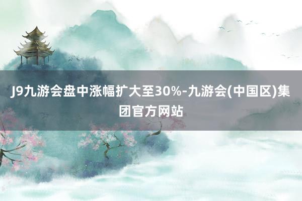 J9九游会盘中涨幅扩大至30%-九游会(中国区)集团官方网站