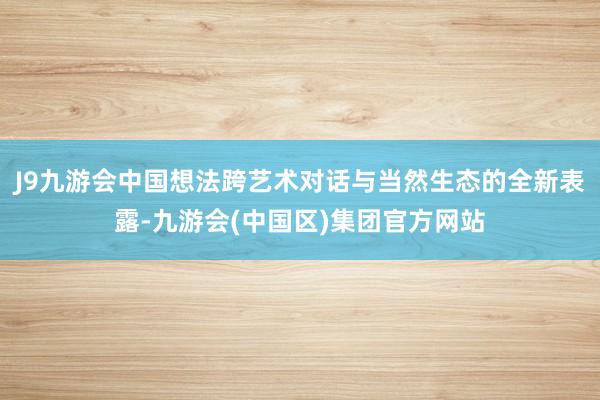 J9九游会中国想法跨艺术对话与当然生态的全新表露-九游会(中国区)集团官方网站