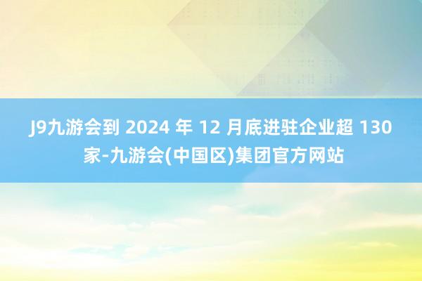 J9九游会到 2024 年 12 月底进驻企业超 130 家-九游会(中国区)集团官方网站