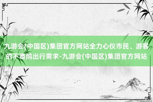 九游会(中国区)集团官方网站全力心仪市民、游客的不雅鸥出行需求-九游会(中国区)集团官方网站