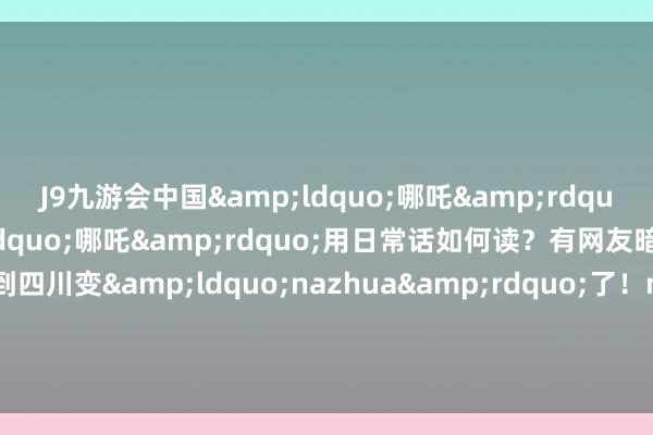 J9九游会中国&ldquo;哪吒&rdquo;一词被粗俗拿起&ldquo;哪吒&rdquo;用日常话如何读？有网友暗示：哪吒走到四川变&ldquo;nazhua&rdquo;了！na zhua？na zha？no zha？&ldquo;哪吒&rdquo;用你的家乡话如何读？    -九游会(中国区)集团官方网站