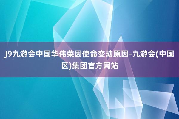 J9九游会中国华伟荣因使命变动原因-九游会(中国区)集团官方网站