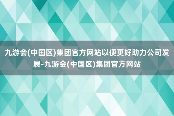 九游会(中国区)集团官方网站以便更好助力公司发展-九游会(中国区)集团官方网站