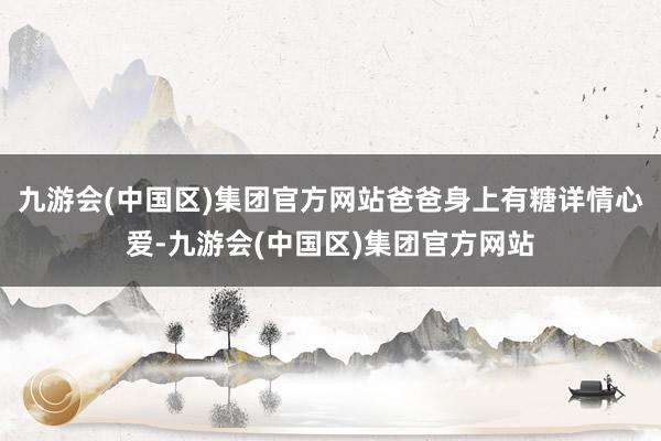 九游会(中国区)集团官方网站爸爸身上有糖详情心爱-九游会(中国区)集团官方网站