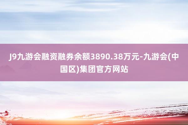 J9九游会融资融券余额3890.38万元-九游会(中国区)集团官方网站