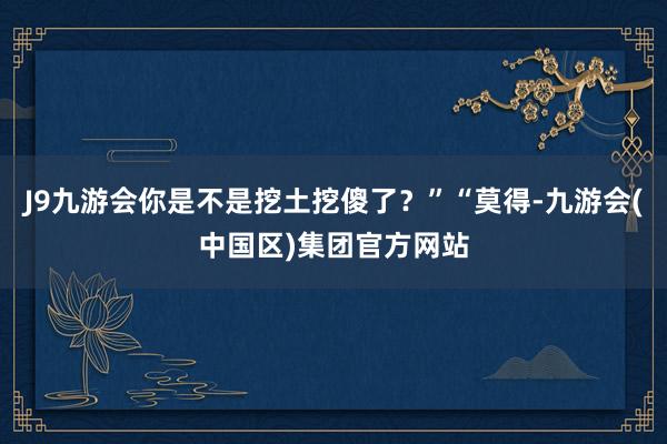 J9九游会你是不是挖土挖傻了？”“莫得-九游会(中国区)集团官方网站