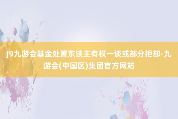 J9九游会基金处置东谈主有权一谈或部分拒却-九游会(中国区)集团官方网站