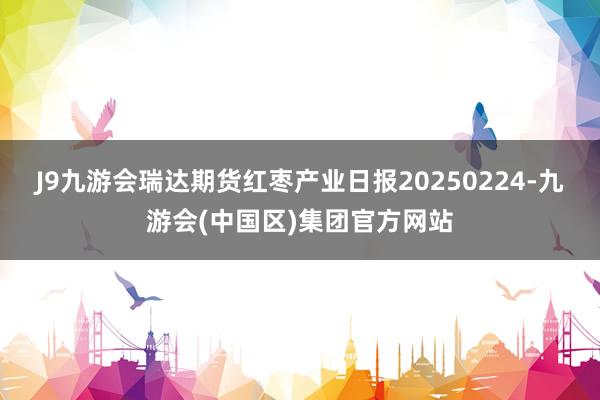 J9九游会瑞达期货红枣产业日报20250224-九游会(中国区)集团官方网站