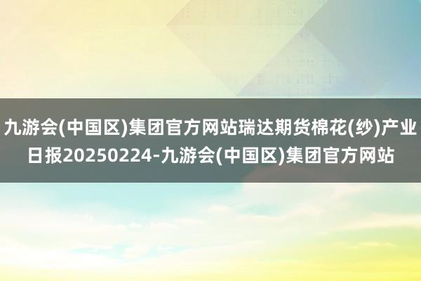 九游会(中国区)集团官方网站瑞达期货棉花(纱)产业日报20250224-九游会(中国区)集团官方网站