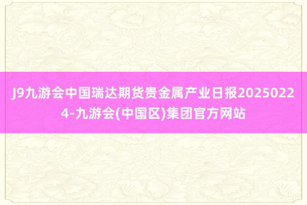 J9九游会中国瑞达期货贵金属产业日报20250224-九游会(中国区)集团官方网站