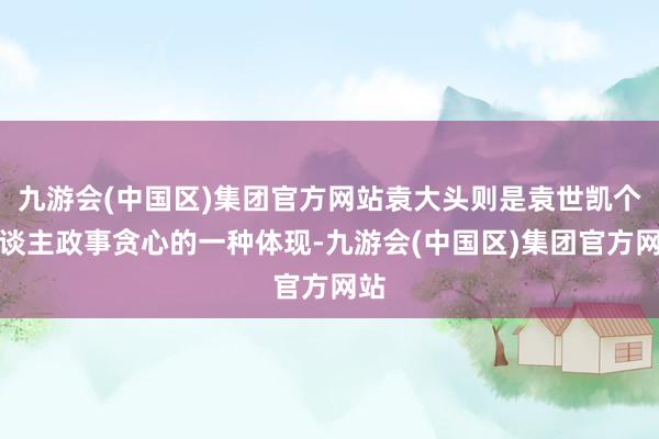 九游会(中国区)集团官方网站袁大头则是袁世凯个东谈主政事贪心的一种体现-九游会(中国区)集团官方网站