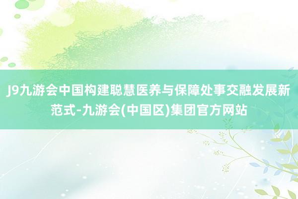 J9九游会中国构建聪慧医养与保障处事交融发展新范式-九游会(中国区)集团官方网站