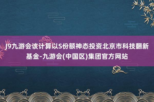 J9九游会该计算以S份额神态投资北京市科技翻新基金-九游会(中国区)集团官方网站