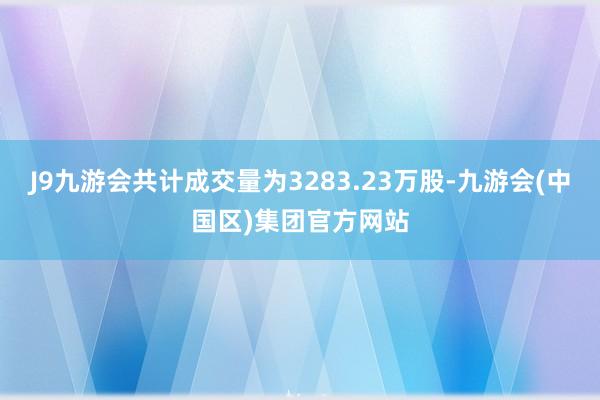 J9九游会共计成交量为3283.23万股-九游会(中国区)集团官方网站
