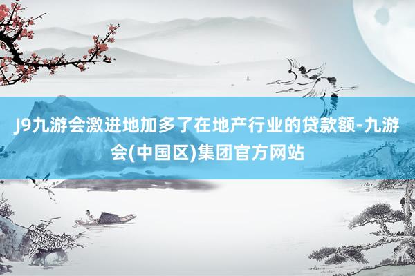 J9九游会激进地加多了在地产行业的贷款额-九游会(中国区)集团官方网站