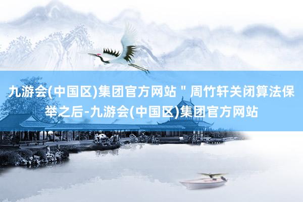 九游会(中国区)集团官方网站＂周竹轩关闭算法保举之后-九游会(中国区)集团官方网站
