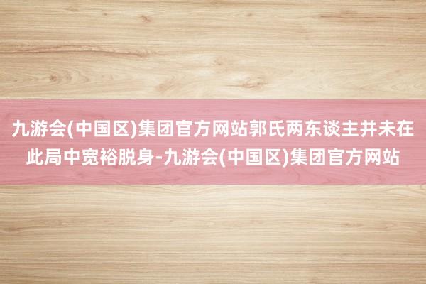 九游会(中国区)集团官方网站郭氏两东谈主并未在此局中宽裕脱身-九游会(中国区)集团官方网站