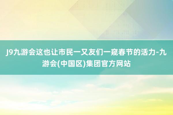 J9九游会这也让市民一又友们一窥春节的活力-九游会(中国区)集团官方网站