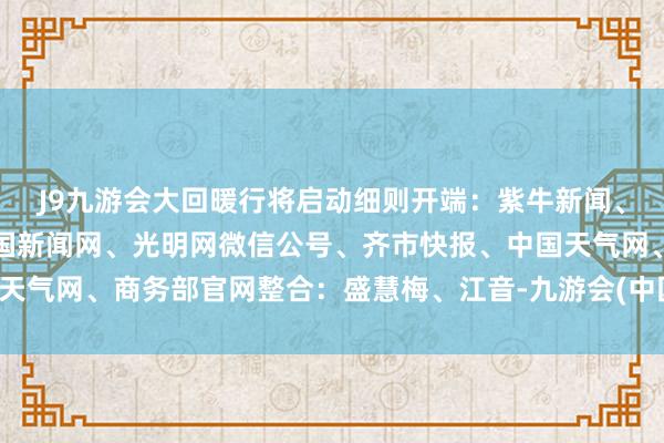 J9九游会大回暖行将启动细则开端：紫牛新闻、新华社、央视新闻、中国新闻网、光明网微信公号、齐市快报、中国天气网、商务部官网整合：盛慧梅、江音-九游会(中国区)集团官方网站