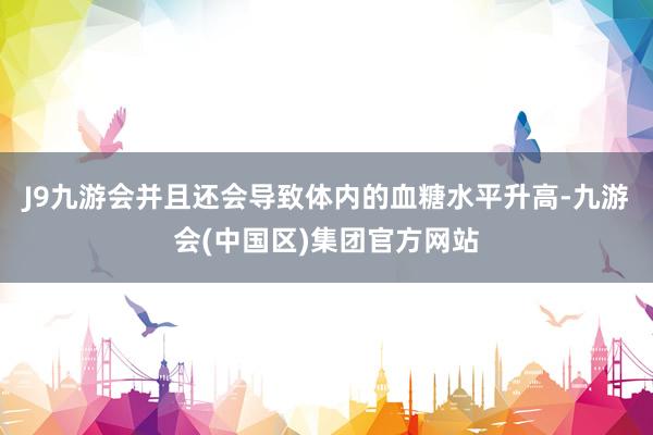 J9九游会并且还会导致体内的血糖水平升高-九游会(中国区)集团官方网站