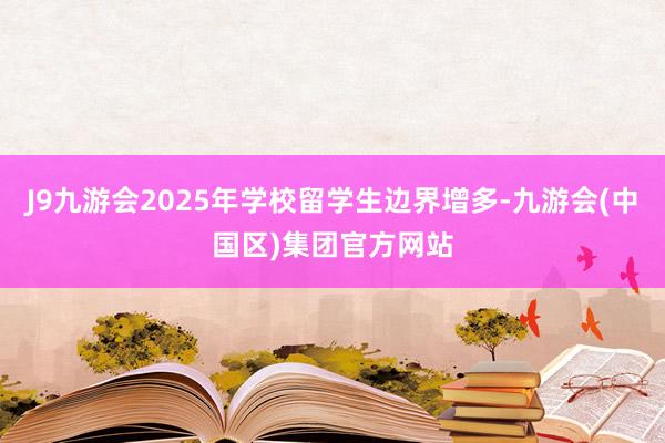 J9九游会2025年学校留学生边界增多-九游会(中国区)集团官方网站