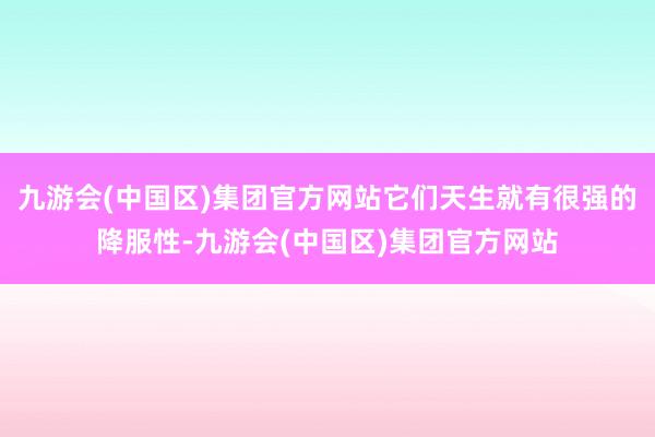 九游会(中国区)集团官方网站它们天生就有很强的降服性-九游会(中国区)集团官方网站