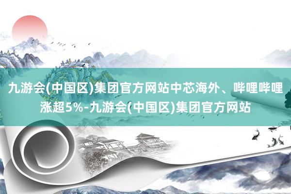 九游会(中国区)集团官方网站中芯海外、哔哩哔哩涨超5%-九游会(中国区)集团官方网站