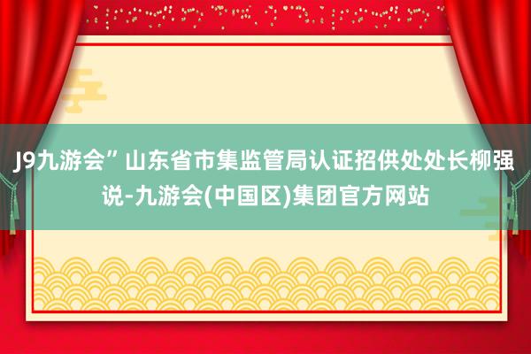 J9九游会”山东省市集监管局认证招供处处长柳强说-九游会(中国区)集团官方网站