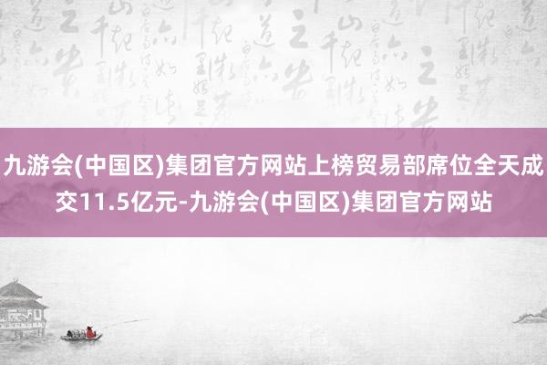 九游会(中国区)集团官方网站上榜贸易部席位全天成交11.5亿元-九游会(中国区)集团官方网站