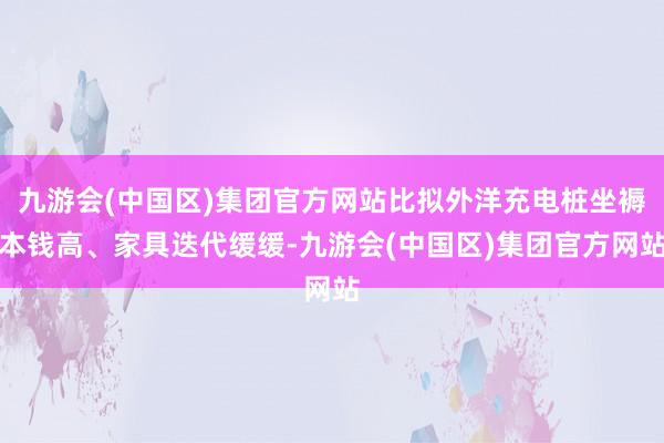 九游会(中国区)集团官方网站比拟外洋充电桩坐褥本钱高、家具迭代缓缓-九游会(中国区)集团官方网站