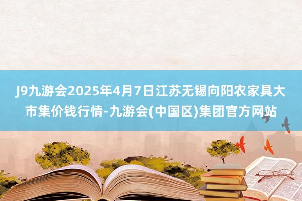 J9九游会2025年4月7日江苏无锡向阳农家具大市集价钱行情-九游会(中国区)集团官方网站