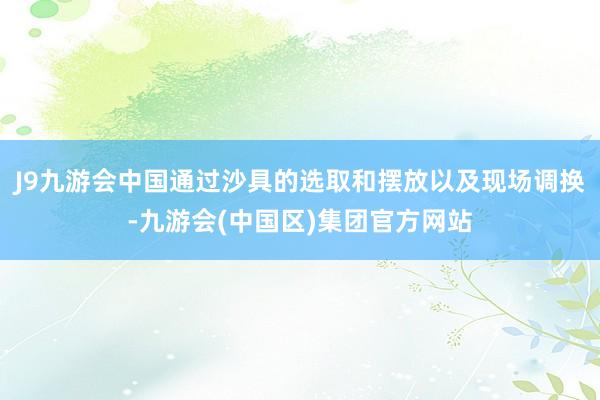 J9九游会中国通过沙具的选取和摆放以及现场调换-九游会(中国区)集团官方网站